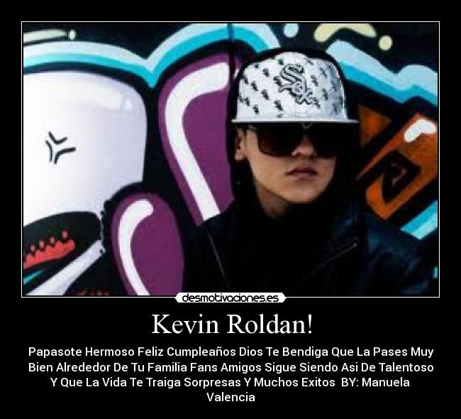 Kevin Roldan! - Papasote Hermoso Feliz Cumpleaños Dios Te Bendiga Que La Pases Muy
Bien Alrededor De Tu Familia Fans Amigos Sigue Siendo Asi De Talentoso
Y Que La Vida Te Traiga Sorpresas Y Muchos Exitos♥ BY: Manuela
Valencia