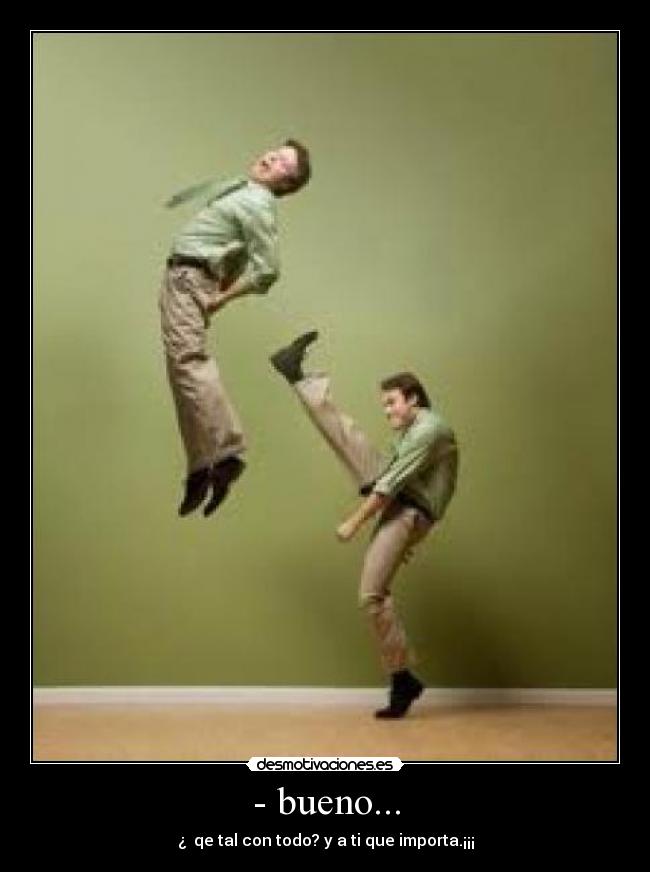 - bueno... - ¿  qe tal con todo? y a ti que importa.¡¡¡