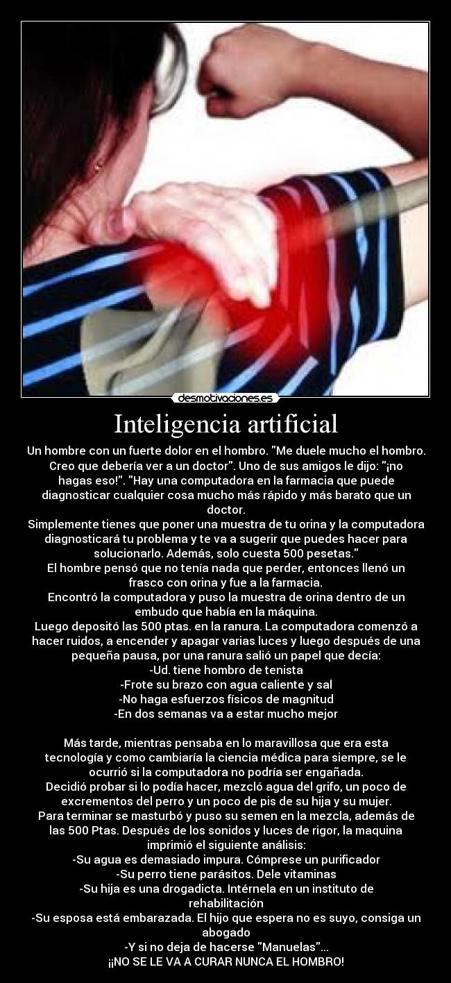 Inteligencia artificial - Un hombre con un fuerte dolor en el hombro. Me duele mucho el hombro.
Creo que debería ver a un doctor. Uno de sus amigos le dijo: ¡no
hagas eso!. Hay una computadora en la farmacia que puede
diagnosticar cualquier cosa mucho más rápido y más barato que un
doctor.
Simplemente tienes que poner una muestra de tu orina y la computadora
diagnosticará tu problema y te va a sugerir que puedes hacer para
solucionarlo. Además, solo cuesta 500 pesetas.
El hombre pensó que no tenía nada que perder, entonces llenó un
frasco con orina y fue a la farmacia.
Encontró la computadora y puso la muestra de orina dentro de un
embudo que había en la máquina.
Luego depositó las 500 ptas. en la ranura. La computadora comenzó a
hacer ruidos, a encender y apagar varias luces y luego después de una
pequeña pausa, por una ranura salió un papel que decía:
-Ud. tiene hombro de tenista
-Frote su brazo con agua caliente y sal
-No haga esfuerzos físicos de magnitud
-En dos semanas va a estar mucho mejor
Más tarde, mientras pensaba en lo maravillosa que era esta
tecnología y como cambiaría la ciencia médica para siempre, se le
ocurrió si la computadora no podría ser engañada.
Decidió probar si lo podía hacer, mezcló agua del grifo, un poco de
excrementos del perro y un poco de pis de su hija y su mujer.
Para terminar se masturbó y puso su semen en la mezcla, además de
las 500 Ptas. Después de los sonidos y luces de rigor, la maquina
imprimió el siguiente análisis:
-Su agua es demasiado impura. Cómprese un purificador
-Su perro tiene parásitos. Dele vitaminas
-Su hija es una drogadicta. Intérnela en un instituto de
rehabilitación
-Su esposa está embarazada. El hijo que espera no es suyo, consiga un
abogado
-Y si no deja de hacerse Manuelas...
¡¡NO SE LE VA A CURAR NUNCA EL HOMBRO!