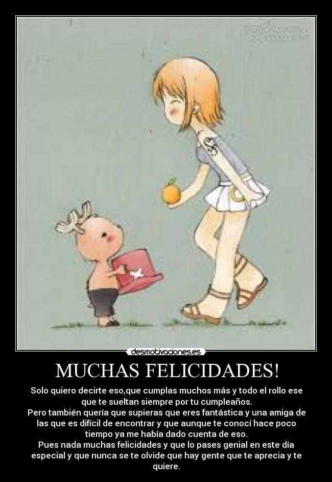 MUCHAS FELICIDADES! - Solo quiero decirte eso,que cumplas muchos más y todo el rollo ese
que te sueltan siempre por tu cumpleaños.
Pero también quería que supieras que eres fantástica y una amiga de
las que es difícil de encontrar y que aunque te conocí hace poco
tiempo ya me había dado cuenta de eso.
Pues nada muchas felicidades y que lo pases genial en este día
especial y que nunca se te olvide que hay gente que te aprecia y te
quiere.