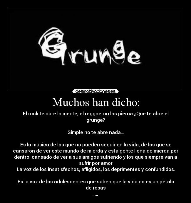 Muchos han dicho: - El rock te abre la mente, el reggaeton las pierna ¿Que te abre el
grunge?
Simple no te abre nada...
Es la música de los que no pueden seguir en la vida, de los que se
cansaron de ver este mundo de mierda y esta gente llena de mierda por
dentro, cansado de ver a sus amigos sufriendo y los que siempre van a
sufrir por amor
La voz de los insatisfechos, afligidos, los deprimentes y confundidos.
Es la voz de los adolescentes que saben que la vida no es un pétalo
de rosas
....