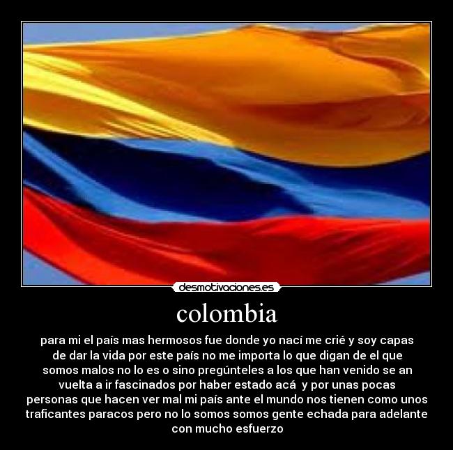 colombia - para mi el país mas hermosos fue donde yo nací me crié y soy capas
de dar la vida por este país no me importa lo que digan de el que
somos malos no lo es o sino pregúnteles a los que han venido se an
vuelta a ir fascinados por haber estado acá  y por unas pocas
personas que hacen ver mal mi país ante el mundo nos tienen como unos
traficantes paracos pero no lo somos somos gente echada para adelante
con mucho esfuerzo