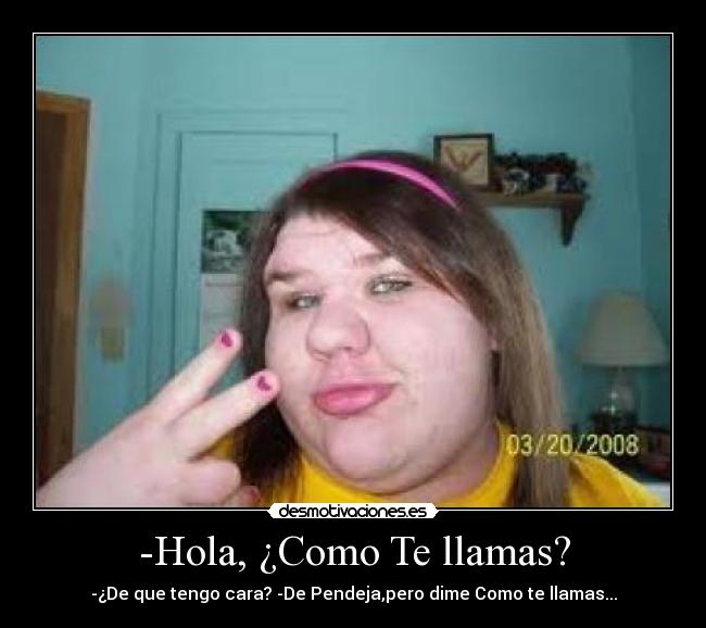 -Hola, ¿Como Te llamas? - -¿De que tengo cara? -De Pendeja,pero dime Como te llamas...