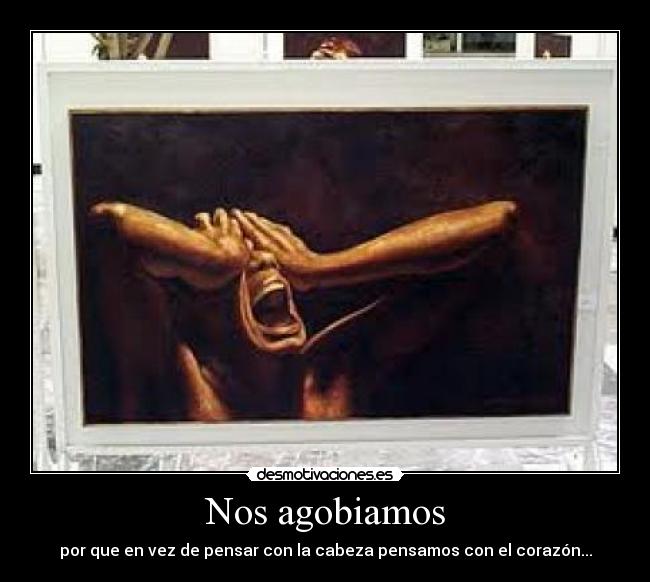 Nos agobiamos - por que en vez de pensar con la cabeza pensamos con el corazón...