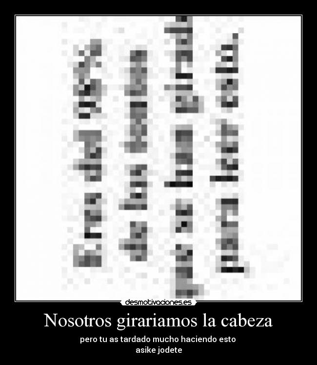 Nosotros girariamos la cabeza - pero tu as tardado mucho haciendo esto 
asike jodete