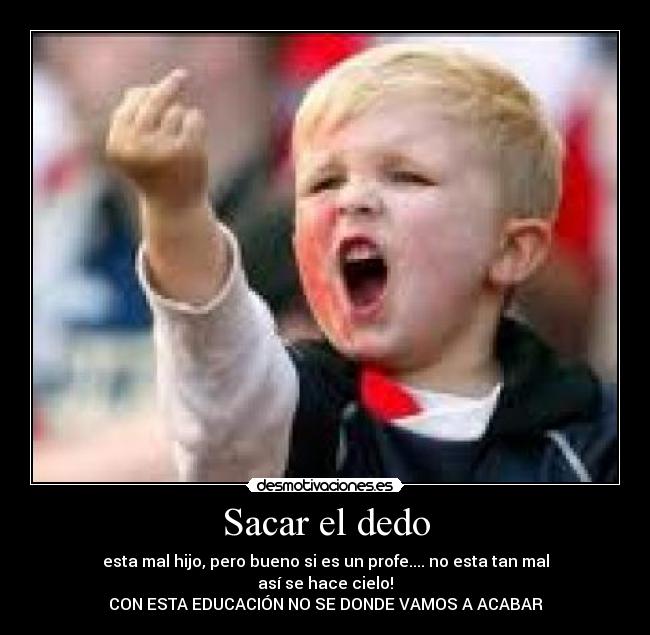Sacar el dedo - esta mal hijo, pero bueno si es un profe.... no esta tan mal
así se hace cielo!
CON ESTA EDUCACIÓN NO SE DONDE VAMOS A ACABAR