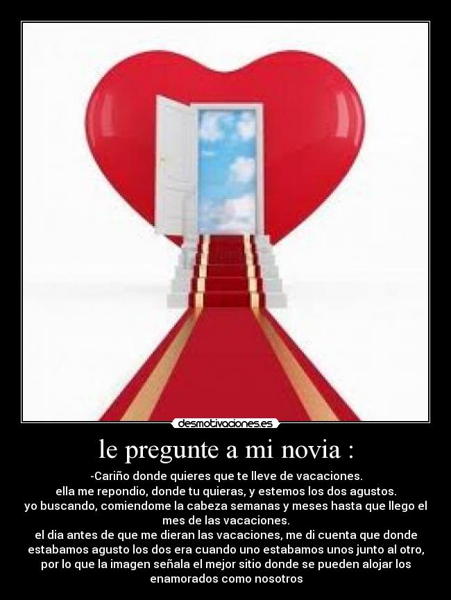 le pregunte a mi novia : - -Cariño donde quieres que te lleve de vacaciones.
ella me repondio, donde tu quieras, y estemos los dos agustos.
yo buscando, comiendome la cabeza semanas y meses hasta que llego el
mes de las vacaciones.
el dia antes de que me dieran las vacaciones, me di cuenta que donde
estabamos agusto los dos era cuando uno estabamos unos junto al otro,
por lo que la imagen señala el mejor sitio donde se pueden alojar los
enamorados como nosotros