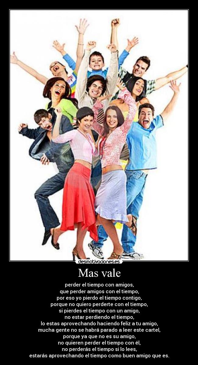 Mas vale - perder el tiempo con amigos,
que perder amigos con el tiempo,
por eso yo pierdo el tiempo contigo,
porque no quiero perderte con el tiempo,
si pierdes el tiempo con un amigo,
no estar perdiendo el tiempo,
lo estas aprovechando haciendo feliz a tu amigo,
mucha gente no se habrá parado a leer este cartel,
porque ya que no es su amigo,
no quieren perder el tiempo con él,
no perderás el tiempo si lo lees,
estarás aprovechando el tiempo como buen amigo que es.