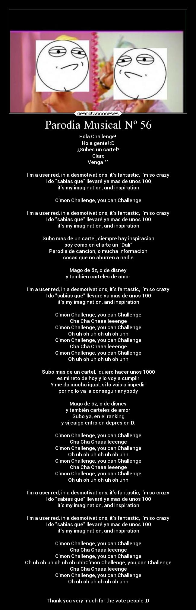Parodia Musical Nº 56 - Hola Challenge!
Hola gente! :D
¿Subes un cartel?
Claro
Venga ^^
Im a user red, in a desmotivations, its fantastic, im so crazy
I do sabias que llevaré ya mas de unos 100
its my imagination, and inspiration
Cmon Challenge, you can Challenge
Im a user red, in a desmotivations, its fantastic, im so crazy
I do sabias que llevaré ya mas de unos 100
its my imagination, and inspiration
Subo mas de un cartel, siempre hay inspiracion
soy como en el arte un Dali
Parodia de cancion, o mucha informacion
cosas que no aburren a nadie
Mago de öz, o de disney
y también carteles de amor
Im a user red, in a desmotivations, its fantastic, im so crazy
I do sabias que llevaré ya mas de unos 100
its my imagination, and inspiration
Cmon Challenge, you can Challenge
Cha Cha Chaaalleeenge
Cmon Challenge, you can Challenge
Oh uh oh uh oh uh oh uhh
Cmon Challenge, you can Challenge
Cha Cha Chaaalleeenge
Cmon Challenge, you can Challenge
Oh uh oh uh oh uh oh uhh
Subo mas de un cartel, quiero hacer unos 1000
es mi reto de hoy y lo voy a cumplir
Y me da mucho igual, si lo vais a impedir
por no lo va a conseguir anybody
Mago de öz, o de disney
y también carteles de amor
Subo ya, en el ranking
y si caigo entro en depresion D:
Cmon Challenge, you can Challenge
Cha Cha Chaaalleeenge
Cmon Challenge, you can Challenge
Oh uh oh uh oh uh oh uhh
Cmon Challenge, you can Challenge
Cha Cha Chaaalleeenge
Cmon Challenge, you can Challenge
Oh uh oh uh oh uh oh uhh
Im a user red, in a desmotivations, its fantastic, im so crazy
I do sabias que llevaré ya mas de unos 100
its my imagination, and inspiration
Im a user red, in a desmotivations, its fantastic, im so crazy
I do sabias que llevaré ya mas de unos 100
its my imagination, and inspiration
Cmon Challenge, you can Challenge
Cha Cha Chaaalleeenge
Cmon Challenge, you can Challenge
Oh uh oh uh oh uh oh uhhCmon Challenge, you can Challenge
Cha Cha Chaaalleeenge
Cmon Challenge, you can Challenge
Oh uh oh uh oh uh oh uhh
Thank you very much for the vote people :D