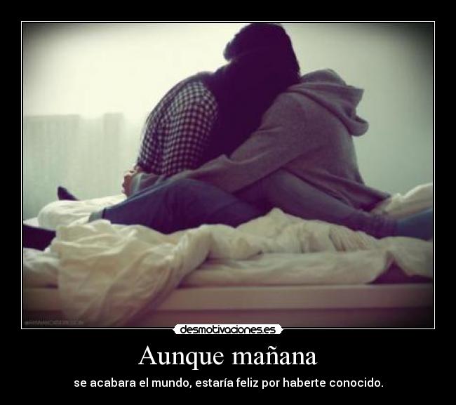 Aunque mañana - se acabara el mundo, estaría feliz por haberte conocido.