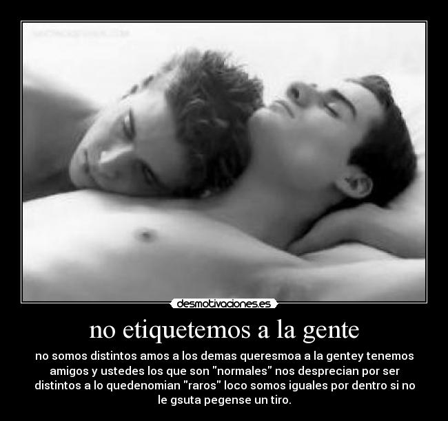 no etiquetemos a la gente - no somos distintos amos a los demas queresmoa a la gentey tenemos
amigos y ustedes los que son normales nos desprecian por ser
distintos a lo quedenomian raros loco somos iguales por dentro si no
le gsuta pegense un tiro.