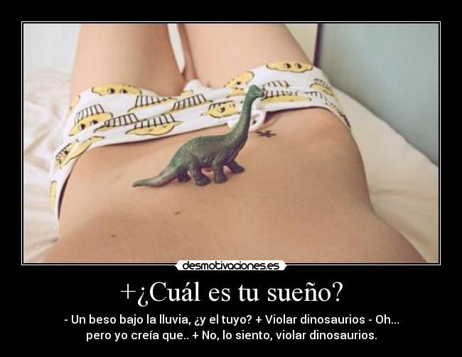 +¿Cuál es tu sueño? - - Un beso bajo la lluvia, ¿y el tuyo? + Violar dinosaurios - Oh...
pero yo creía que.. + No, lo siento, violar dinosaurios.