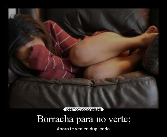 Borracha para no verte; - Ahora te veo en duplicado.
