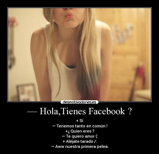 — Hola,Tienes Facebook ? - + Sí
— Tenemos tanto en común !
+¿ Quien eres ?
— Te quiero amor (:
+ Aléjate tarado /:
— Aww nuestra primera pelea.