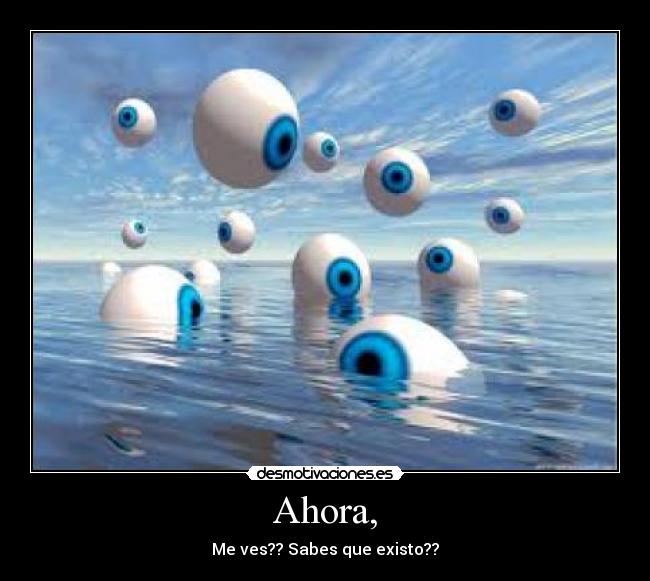 Ahora, - Me ves?? Sabes que existo??