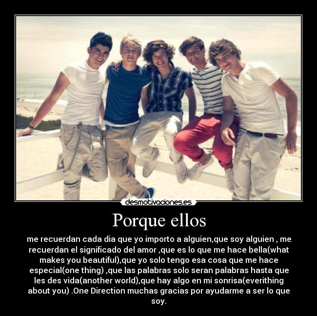 Porque ellos - me recuerdan cada dia que yo importo a alguien,que soy alguien , me
recuerdan el significado del amor ,que es lo que me hace bella(what
makes you beautiful),que yo solo tengo esa cosa que me hace
especial(one thing) ,que las palabras solo seran palabras hasta que
les des vida(another world),que hay algo en mi sonrisa(everithing
about you) .One Direction muchas gracias por ayudarme a ser lo que
soy.