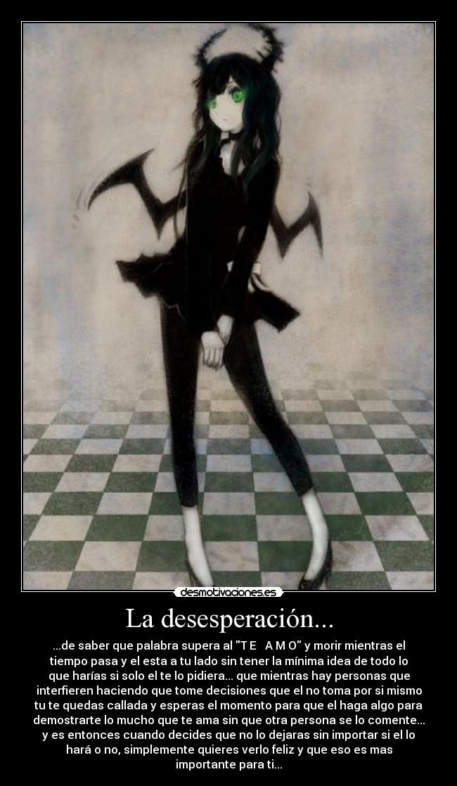 La desesperación... - ...de saber que palabra supera al T E ♥ A M O y morir mientras el
tiempo pasa y el esta a tu lado sin tener la mínima idea de todo lo
que harías si solo el te lo pidiera... que mientras hay personas que
interfieren haciendo que tome decisiones que el no toma por si mismo
tu te quedas callada y esperas el momento para que el haga algo para
demostrarte lo mucho que te ama sin que otra persona se lo comente...
y es entonces cuando decides que no lo dejaras sin importar si el lo
hará o no, simplemente quieres verlo feliz y que eso es mas
importante para ti...