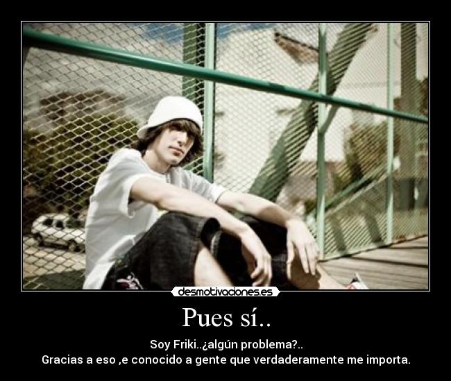 Pues sí.. - Soy Friki..¿algún problema?..
Gracias a eso ,e conocido a gente que verdaderamente me importa.