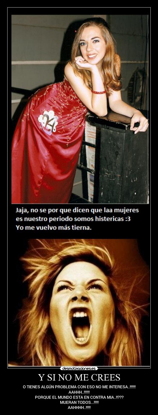 Y SI NO ME CREES - O TIENES ALGÚN PROBLEMA CON ESO NO ME INTERESA..!!!!!!
AAHHH..!!!!!!
PORQUE EL MUNDO ESTA EN CONTRA MIA..!!???
MUERAN TODOS...!!!!!
AAHHHH..!!!!!
