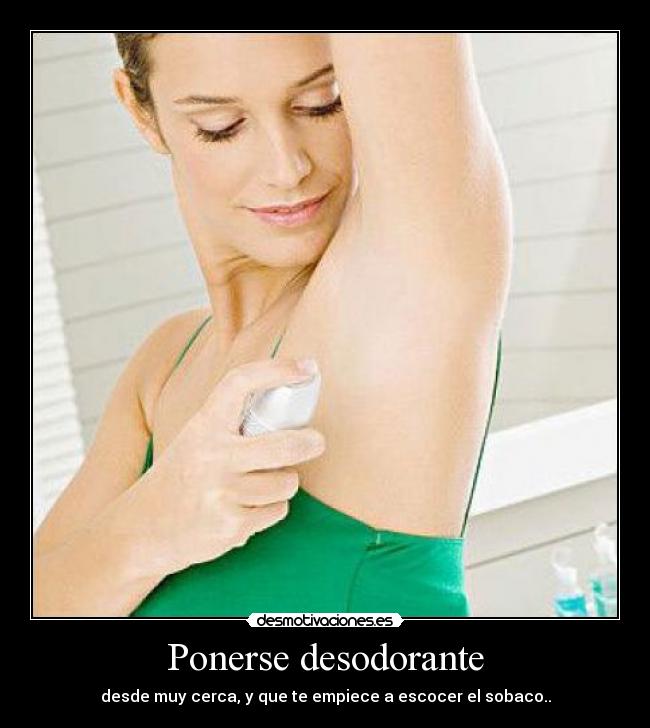 Ponerse desodorante - desde muy cerca, y que te empiece a escocer el sobaco..