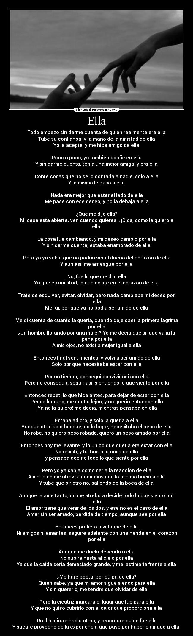 Ella - Todo empezo sin darme cuenta de quien realmente era ella
Tube su confiança, y la mano de la amistad de ella
Yo la acepte, y me hice amigo de ella

Poco a poco, yo tambien confie en ella
Y sin darme cuenta, tenia una mejor amiga, y era ella

Conte cosas que no se lo contaria a nadie, solo a ella
Y lo mismo le paso a ella

Nada era mejor que estar al lado de ella
Me pase con ese deseo, y no la debaja a ella

¿Que me dijo ella?
Mi casa esta abierta, ven cuando quieras... ¡Dios, como la quiero a ella!

La cosa fue cambiando, y mi deseo cambio por ella
Y sin darme cuenta, estaba enamorado de ella

Pero yo ya sabia que no podria ser el dueño del corazon de ella
Y aun asi, me arriesgue por ella

No, fue lo que me dijo ella
Ya que es amistad, lo que existe en el corazon de ella

Trate de esquivar, evitar, olvidar, pero nada cambiaba mi deseo por ella
Me fui, por que ya no podia ser amigo de ella

Me di cuenta de cuanto la queria, cuando deje caer la primera lagrima por ella
¿Un hombre llorando por una mujer? Yo me decia que si, que valia la pena por ella
A mis ojos, no existia mujer igual a ella

Entonces fingí sentimientos, y volvi a ser amigo de ella
Solo por que necesitaba estar con ella

Por un tiempo, consegui convivir asi con ella
Pero no conseguia seguir asi, sientiendo lo que siento por ella

Entonces repeti lo que hice antes, para dejar de estar con ella
Pense lograrlo, me sentia lejos, y no queria estar con ella
¡Ya no la quiero! me decia, mientras pensaba en ella

Estaba adicto, y solo la queria a ella
Aunque otro labio busque, no lo logre, necesitaba el beso de ella
No robe, no quiero beso robado, quiero un beso amado por ella

Entonces hoy me levante, y lo unico que queria era estar con ella
No resisti, y fui hasta la casa de ella
y pensaba decirle todo lo que siento por ella

Pero yo ya sabia como seria la reacción de ella
Asi que no me atrevi a decir más que lo minimo hacia a ella
Y tube que oir otro no, saliendo de la boca de ella

Aunque la ame tanto, no me atrebo a decirle todo lo que siento por ella
El amor tiene que venir de los dos, y ese no es el caso de ella
Amar sin ser amado, perdida de tiempo, aunque sea por ella

Entonces prefiero olvidarme de ella
Ni amigos ni amantes, seguire adelante con una herida en el corazon por ella

Aunque me duela desearla a ella
No subire hasta al cielo por ella
Ya que la caida seria demasiado grande, y me lastimaria frente a ella

¿Me hare poeta, por culpa de ella?
Quien sabe, ya que mi amor sigue siendo para ella
Y sin quererlo, me tendre que olvidar de ella

Pero la cicatriz marcara el lugar que fue para ella
Y que no quiso cubrirlo con el calor que proporciona ella

Un dia mirare hacia atras, y recordare quien fue ella
Y sacare provecho de la experiencia que pase por haberle amado a ella.