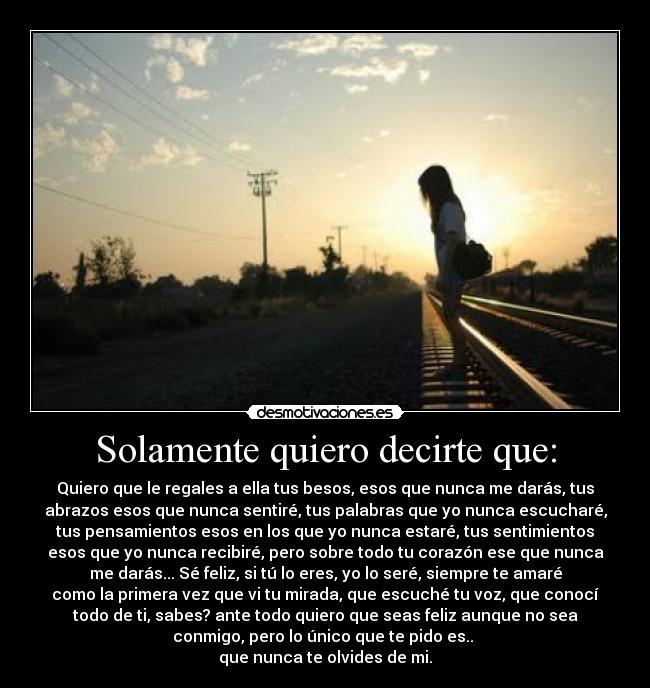 Solamente quiero decirte que: - Quiero que le regales a ella tus besos, esos que nunca me darás, tus
abrazos esos que nunca sentiré, tus palabras que yo nunca escucharé,
tus pensamientos esos en los que yo nunca estaré, tus sentimientos
esos que yo nunca recibiré, pero sobre todo tu corazón ese que nunca
me darás... Sé feliz, si tú lo eres, yo lo seré, siempre te amaré
como la primera vez que vi tu mirada, que escuché tu voz, que conocí
todo de ti, sabes? ante todo quiero que seas feliz aunque no sea
conmigo, pero lo único que te pido es..
que nunca te olvides de mi.