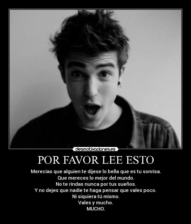 POR FAVOR LEE ESTO - Merecías que alguien te dijese lo bella que es tu sonrisa.
Que mereces lo mejor del mundo.
No te rindas nunca por tus sueños.
Y no dejes que nadie te haga pensar que vales poco.
Ni siquiera tú mismo.
Vales y mucho.
MUCHO.