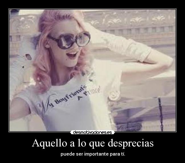 Aquello a lo que desprecias - puede ser importante para tí.