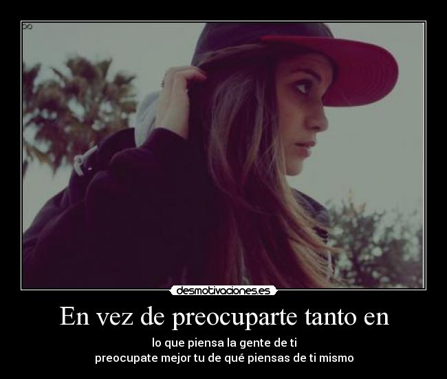 En vez de preocuparte tanto en - lo que piensa la gente de ti
preocupate mejor tu de qué piensas de ti mismo