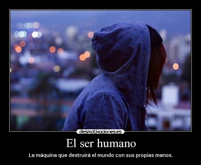 El ser humano - La máquina que destruirá el mundo con sus propias manos.