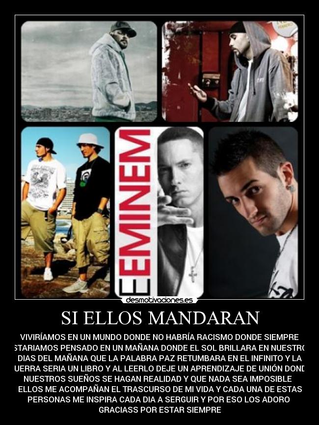 SI ELLOS MANDARAN - VIVIRÍAMOS EN UN MUNDO DONDE NO HABRÍA RACISMO DONDE SIEMPRE
ESTARIAMOS PENSADO EN UN MAÑANA DONDE EL SOL BRILLARA EN NUESTROS
DIAS DEL MAÑANA QUE LA PALABRA PAZ RETUMBARA EN EL INFINITO Y LA
GUERRA SERIA UN LIBRO Y AL LEERLO DEJE UN APRENDIZAJE DE UNIÓN DONDE
NUESTROS SUEÑOS SE HAGAN REALIDAD Y QUE NADA SEA IMPOSIBLE
ELLOS ME ACOMPAÑAN EL TRASCURSO DE MI VIDA Y CADA UNA DE ESTAS
PERSONAS ME INSPIRA CADA DIA A SERGUIR Y POR ESO LOS ADORO
GRACIASS POR ESTAR SIEMPRE