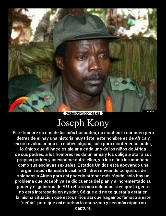 Joseph Kony - Este hombre es uno de los más buscados, no muchos lo conocen pero
detrás de el hay una historia muy triste, este hombre es de África y
es un revolucionario sin motivo alguno, solo para mantener su poder,
lo único que él hace es alejar a cada uno de los niños de África
de sus padres, a los hombres les da un arma y los obliga a atar a sus
propios padres y asesinarse entre ellos, y a las niñas las mantiene
como sus esclavas sexuales. Estados Unidos está apoyando una
organización llamada Invisible Children enviando conjuntos de
soldados a África para así poderlo atrapar más rápido, solo hay un
problema que Joseph ya se dio cuenta del plan y a incrementado su
poder y el gobierno de E.U. retirara sus soldados si ve que la gente
no está interesada en ayudar. Sé que a ti no te gustaría estar en
la misma situación que estos niños así que hagamos famoso a este
“señor” para que así muchos lo conozcan y sea más rápida su
captura.