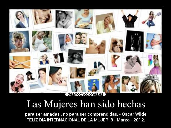 Las Mujeres han sido hechas - para ser amadas , no para ser comprendidas. - Oscar Wilde
FELIZ DÍA INTERNACIONAL DE LA MUJER  8 - Marzo - 2012.