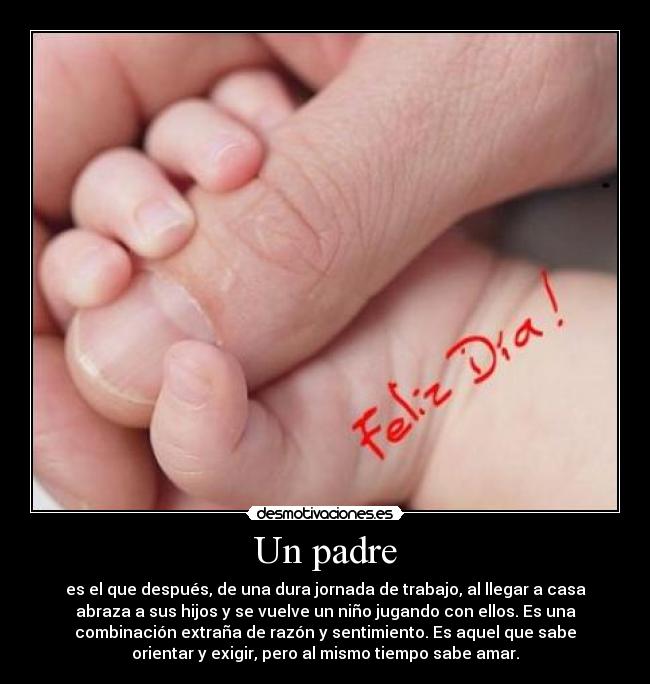 Un padre - es el que después, de una dura jornada de trabajo, al llegar a casa
abraza a sus hijos y se vuelve un niño jugando con ellos. Es una
combinación extraña de razón y sentimiento. Es aquel que sabe
orientar y exigir, pero al mismo tiempo sabe amar.
