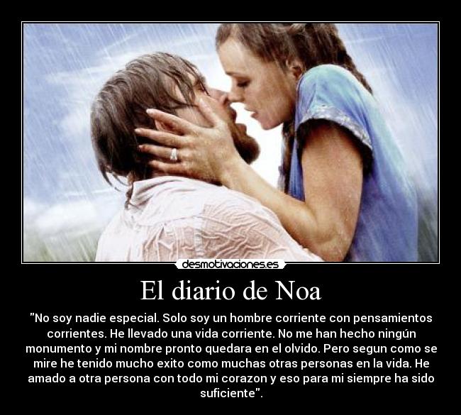 El diario de Noa - No soy nadie especial. Solo soy un hombre corriente con pensamientos
corrientes. He llevado una vida corriente. No me han hecho ningún
monumento y mi nombre pronto quedara en el olvido. Pero segun como se
mire he tenido mucho exito como muchas otras personas en la vida. He
amado a otra persona con todo mi corazon y eso para mi siempre ha sido
suficiente.