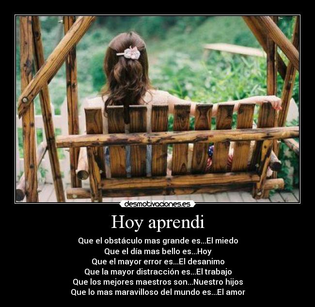 Hoy aprendi - Que el obstáculo mas grande es...El miedo
Que el día mas bello es...Hoy
Que el mayor error es...El desanimo
Que la mayor distracción es...El trabajo
Que los mejores maestros son...Nuestro hijos
Que lo mas maravilloso del mundo es...El amor