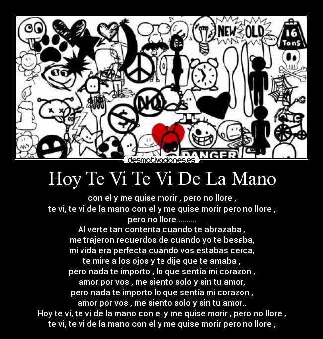 Hoy Te Vi Te Vi De La Mano - con el y me quise morir , pero no llore ,
te vi, te vi de la mano con el y me quise morir pero no llore ,
pero no llore .........
Al verte tan contenta cuando te abrazaba ,
me trajeron recuerdos de cuando yo te besaba,
mi vida era perfecta cuando vos estabas cerca,
te mire a los ojos y te dije que te amaba ,
pero nada te importo , lo que sentía mi corazon ,
amor por vos , me siento solo y sin tu amor,
pero nada te importo lo que sentía mi corazon ,
amor por vos , me siento solo y sin tu amor..
Hoy te vi, te vi de la mano con el y me quise morir , pero no llore ,
te vi, te vi de la mano con el y me quise morir pero no llore ,