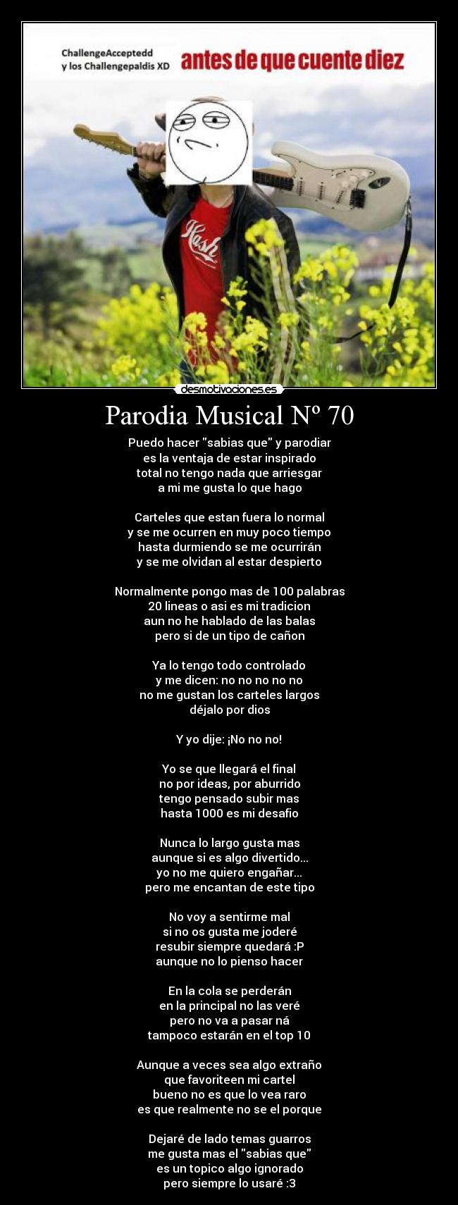 Parodia Musical Nº 70 - Puedo hacer sabias que y parodiar
es la ventaja de estar inspirado
total no tengo nada que arriesgar
a mi me gusta lo que hago
Carteles que estan fuera lo normal
y se me ocurren en muy poco tiempo
hasta durmiendo se me ocurrirán
y se me olvidan al estar despierto
Normalmente pongo mas de 100 palabras
20 lineas o asi es mi tradicion
aun no he hablado de las balas
pero si de un tipo de cañon
Ya lo tengo todo controlado
y me dicen: no no no no no
no me gustan los carteles largos
déjalo por dios
Y yo dije: ¡No no no!
Yo se que llegará el final
no por ideas, por aburrido
tengo pensado subir mas
hasta 1000 es mi desafio
Nunca lo largo gusta mas
aunque si es algo divertido...
yo no me quiero engañar...
pero me encantan de este tipo
No voy a sentirme mal
si no os gusta me joderé
resubir siempre quedará :P
aunque no lo pienso hacer
En la cola se perderán
en la principal no las veré
pero no va a pasar ná
tampoco estarán en el top 10
Aunque a veces sea algo extraño
que favoriteen mi cartel
bueno no es que lo vea raro
es que realmente no se el porque
Dejaré de lado temas guarros
me gusta mas el sabias que
es un topico algo ignorado
pero siempre lo usaré :3