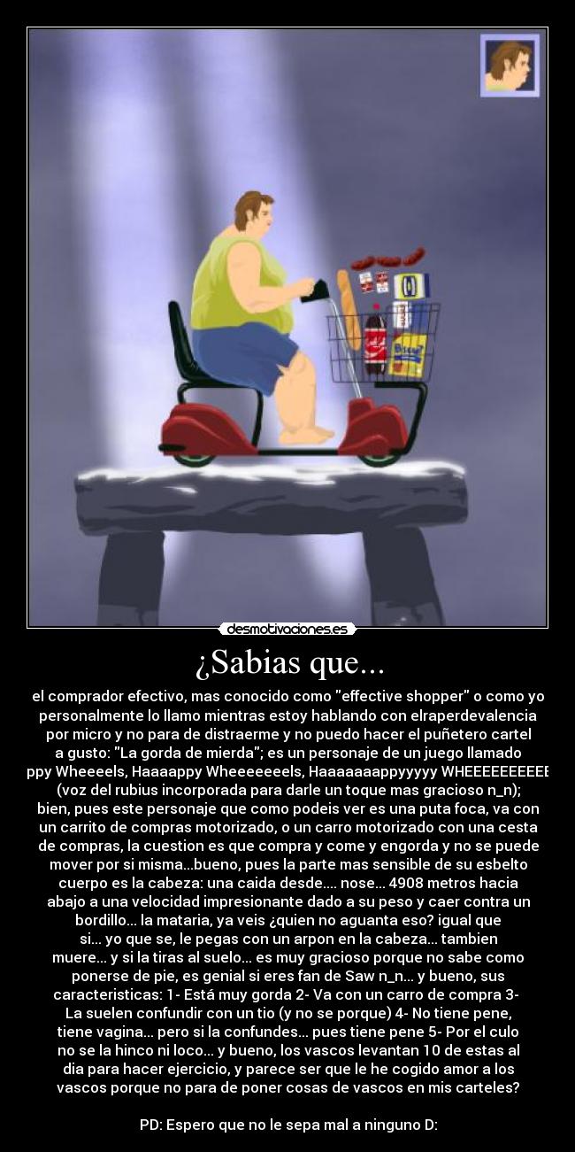 ¿Sabias que... - el comprador efectivo, mas conocido como effective shopper o como yo
personalmente lo llamo mientras estoy hablando con elraperdevalencia
por micro y no para de distraerme y no puedo hacer el puñetero cartel
a gusto: La gorda de mierda; es un personaje de un juego llamado
Happy Wheeeels, Haaaappy Wheeeeeeels, Haaaaaaappyyyyy WHEEEEEEEEEELS
(voz del rubius incorporada para darle un toque mas gracioso n_n);
bien, pues este personaje que como podeis ver es una puta foca, va con
un carrito de compras motorizado, o un carro motorizado con una cesta
de compras, la cuestion es que compra y come y engorda y no se puede
mover por si misma...bueno, pues la parte mas sensible de su esbelto
cuerpo es la cabeza: una caida desde.... nose... 4908 metros hacia
abajo a una velocidad impresionante dado a su peso y caer contra un
bordillo... la mataria, ya veis ¿quien no aguanta eso? igual que
si... yo que se, le pegas con un arpon en la cabeza... tambien
muere... y si la tiras al suelo... es muy gracioso porque no sabe como
ponerse de pie, es genial si eres fan de Saw n_n... y bueno, sus
caracteristicas: 1- Está muy gorda 2- Va con un carro de compra 3-
La suelen confundir con un tio (y no se porque) 4- No tiene pene,
tiene vagina... pero si la confundes... pues tiene pene 5- Por el culo
no se la hinco ni loco... y bueno, los vascos levantan 10 de estas al
dia para hacer ejercicio, y parece ser que le he cogido amor a los
vascos porque no para de poner cosas de vascos en mis carteles?
PD: Espero que no le sepa mal a ninguno D:
