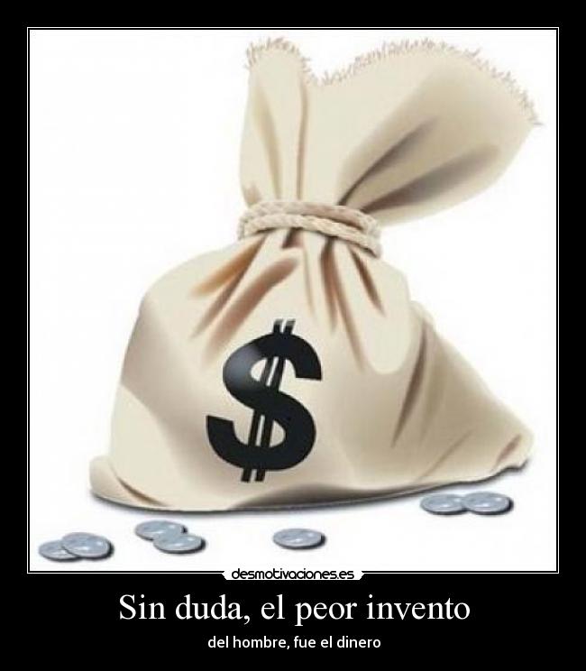 Sin duda, el peor invento - del hombre, fue el dinero