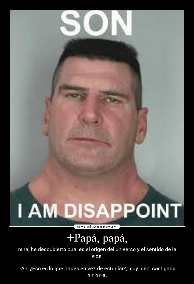 +Papá, papá, - mira, he descubierto cual es el origen del universo y el sentido de la vida.

-Ah, ¿Eso es lo que haces en vez de estudiar?, muy bien, castigado sin salir.