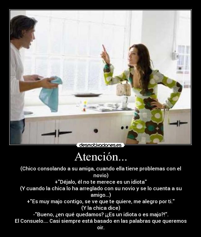 Atención... - (Chico consolando a su amiga, cuando ella tiene problemas con el novio)
+Déjalo, él no te merece es un idiota
(Y cuando la chica lo ha arreglado con su novio y se lo cuenta a su amigo...)
+Es muy majo contigo, se ve que te quiere, me alegro por ti.
(Y la chica dice)
-Bueno, ¿en qué quedamos? ¡¿Es un idiota o es majo?!.
El Consuelo.... Casi siempre está basado en las palabras que queremos oir.
