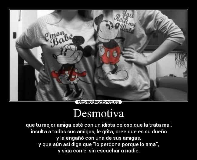 Desmotiva - que tu mejor amiga esté con un idiota celoso que la trata mal,
insulta a todos sus amigos, le grita, cree que es su dueño
y la engañó con una de sus amigas,
y que aún así diga que lo perdona porque lo ama,
y siga con él sin escuchar a nadie.