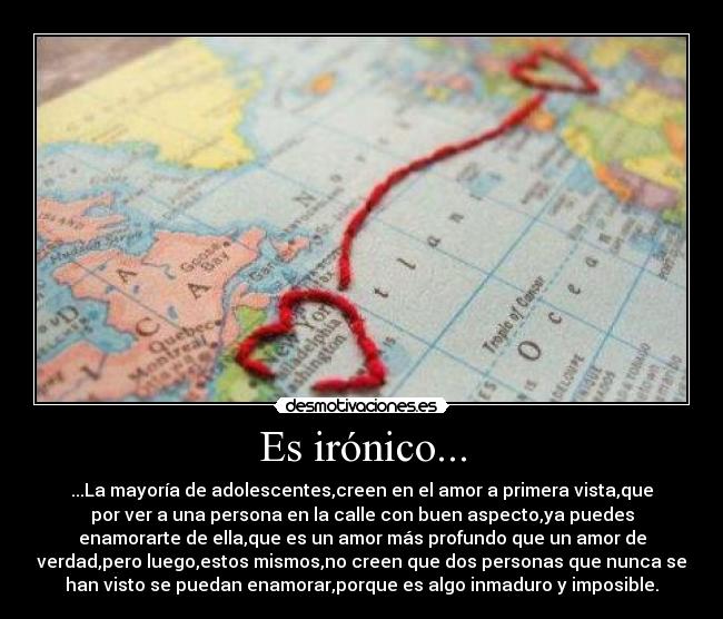 Es irónico... - ...La mayoría de adolescentes,creen en el amor a primera vista,que
por ver a una persona en la calle con buen aspecto,ya puedes
enamorarte de ella,que es un amor más profundo que un amor de
verdad,pero luego,estos mismos,no creen que dos personas que nunca se
han visto se puedan enamorar,porque es algo inmaduro y imposible.
