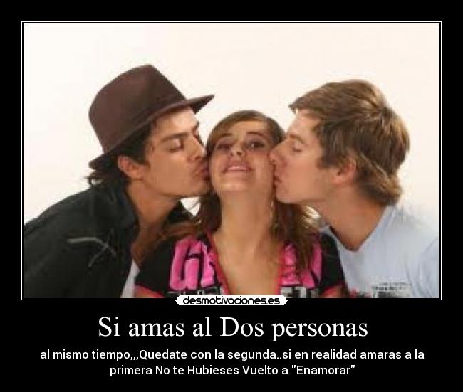 Si amas al Dos personas - al mismo tiempo,,,Quedate con la segunda..si en realidad amaras a la
primera No te Hubieses Vuelto a Enamorar
