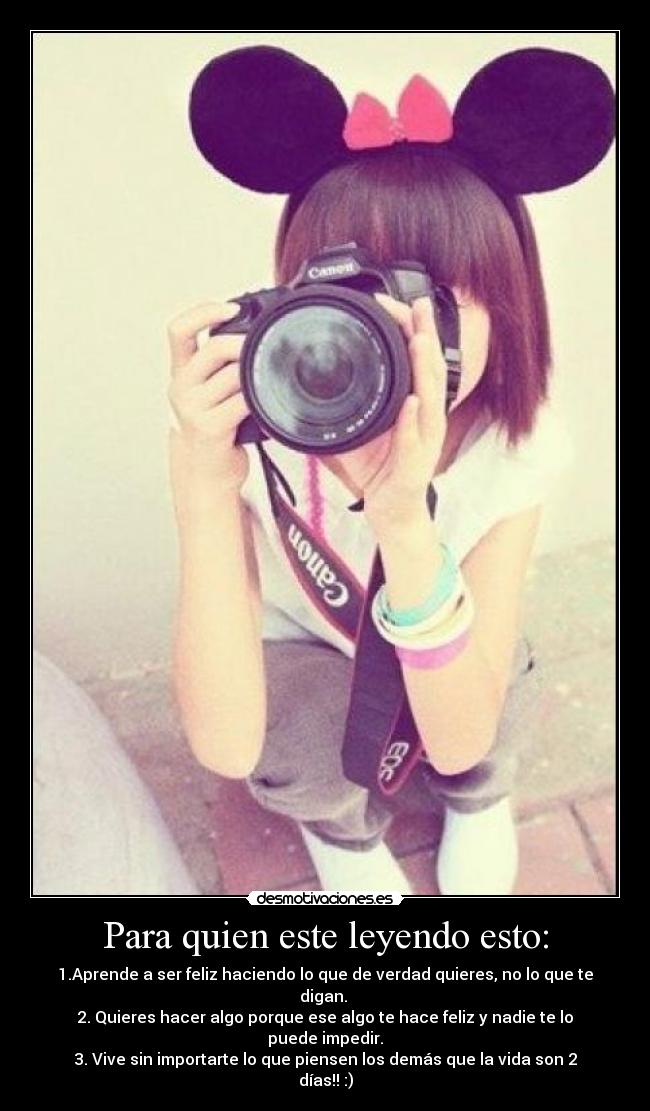 Para quien este leyendo esto: - 1.Aprende a ser feliz haciendo lo que de verdad quieres, no lo que te digan.
2. Quieres hacer algo porque ese algo te hace feliz y nadie te lo puede impedir.
3. Vive sin importarte lo que piensen los demás que la vida son 2 días!! :)