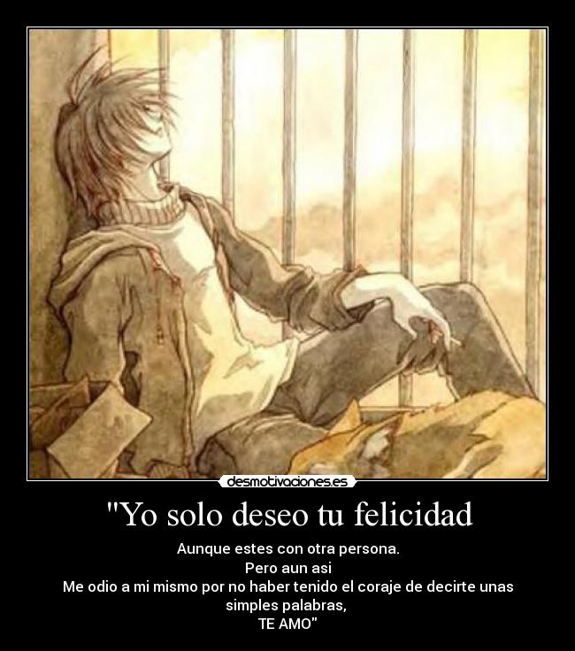 Yo solo deseo tu felicidad - Aunque estes con otra persona.
Pero aun asi
Me odio a mi mismo por no haber tenido el coraje de decirte unas simples palabras,
TE AMO