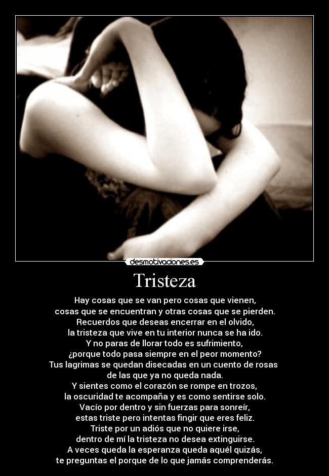 Tristeza - Hay cosas que se van pero cosas que vienen,
cosas que se encuentran y otras cosas que se pierden.
Recuerdos que deseas encerrar en el olvido,
la tristeza que vive en tu interior nunca se ha ido.
Y no paras de llorar todo es sufrimiento,
¿porque todo pasa siempre en el peor momento?
Tus lagrimas se quedan disecadas en un cuento de rosas
de las que ya no queda nada.
Y sientes como el corazón se rompe en trozos,
la oscuridad te acompaña y es como sentirse solo.
Vacío por dentro y sin fuerzas para sonreír,
estas triste pero intentas fingir que eres feliz.
Triste por un adiós que no quiere irse,
dentro de mí la tristeza no desea extinguirse.
A veces queda la esperanza queda aquél quizás,
te preguntas el porque de lo que jamás comprenderás.