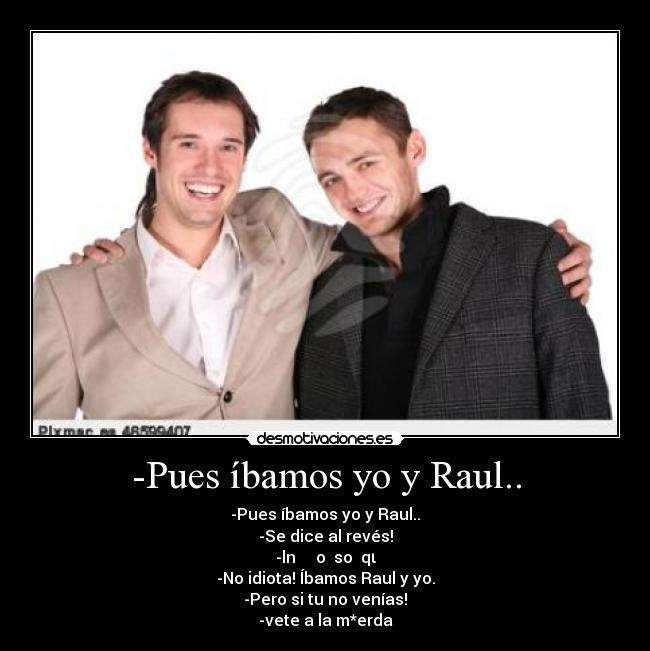 -Pues íbamos yo y Raul.. - -Pues íbamos yo y Raul..
-Se dice al revés!
-lnɐɹ ʎ oʎ soɯɐqι
-No idiota! Íbamos Raul y yo.
-Pero si tu no venías!
-vete a la m*erda