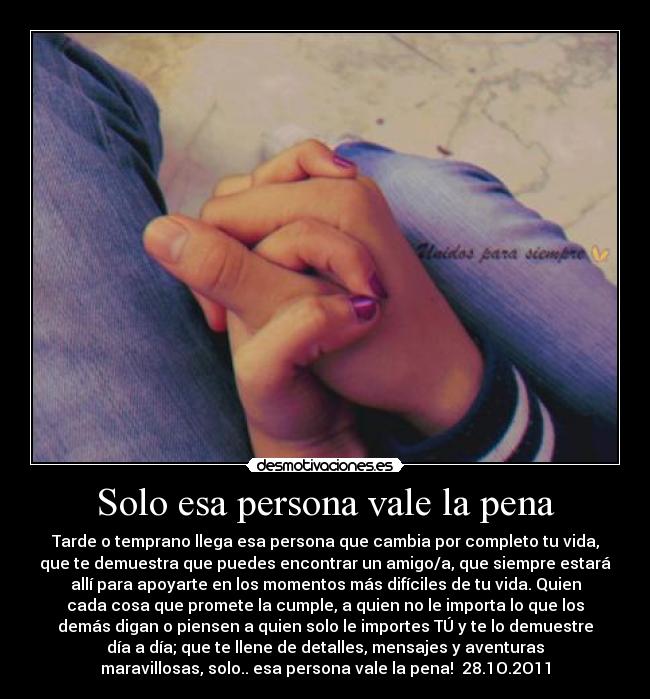 Solo esa persona vale la pena - Tarde o temprano llega esa persona que cambia por completo tu vida,
que te demuestra que puedes encontrar un amigo/a, que siempre estará
allí para apoyarte en los momentos más difíciles de tu vida. Quien
cada cosa que promete la cumple, a quien no le importa lo que los
demás digan o piensen a quien solo le importes TÚ y te lo demuestre
día a día; que te llene de detalles, mensajes y aventuras
maravillosas, solo.. esa persona vale la pena! 28.1O.2O11